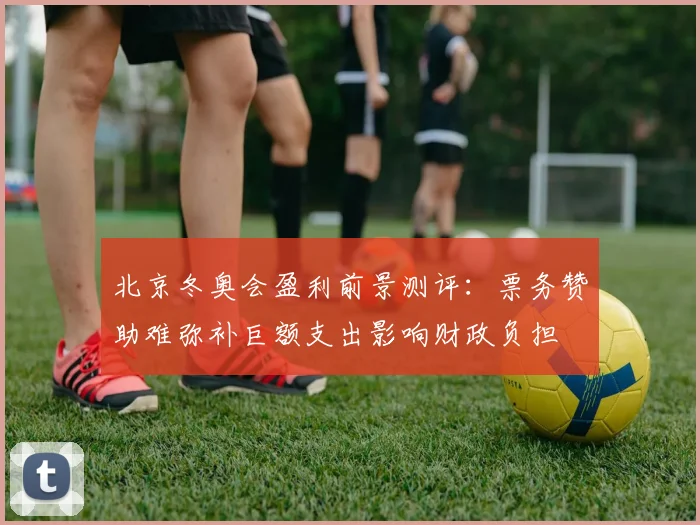 北京冬奥会盈利前景测评：票务赞助难弥补巨额支出影响财政负担