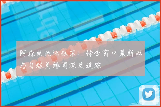 阿森纳论坛独家：转会窗口最新动态与球员绯闻深度追踪