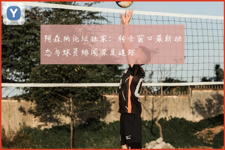 阿森纳论坛独家：转会窗口最新动态与球员绯闻深度追踪