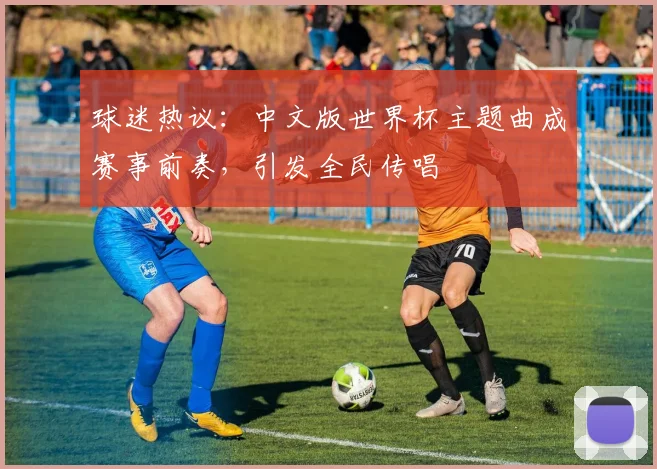 球迷热议：中文版世界杯主题曲成赛事前奏，引发全民传唱